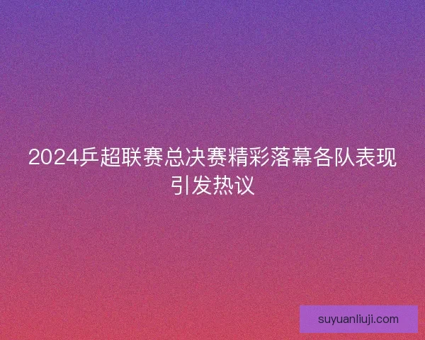 2024乒超联赛总决赛精彩落幕各队表现引发热议