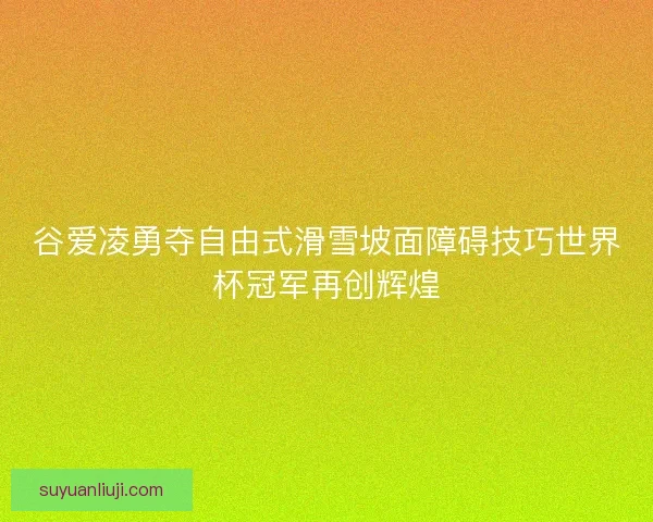 谷爱凌勇夺自由式滑雪坡面障碍技巧世界杯冠军再创辉煌