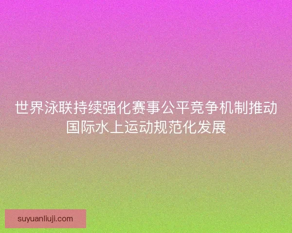 世界泳联持续强化赛事公平竞争机制推动国际水上运动规范化发展