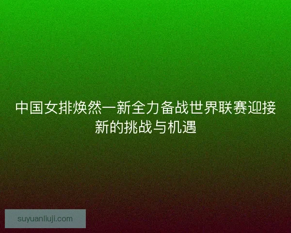中国女排焕然一新全力备战世界联赛迎接新的挑战与机遇