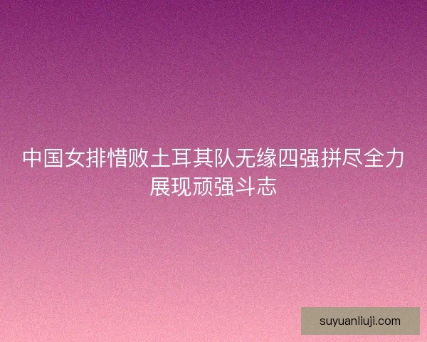 中国女排惜败土耳其队无缘四强拼尽全力展现顽强斗志